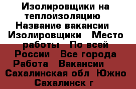 Изолировщики на теплоизоляцию › Название вакансии ­ Изолировщики › Место работы ­ По всей России - Все города Работа » Вакансии   . Сахалинская обл.,Южно-Сахалинск г.